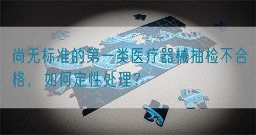 尚無標準的第一類醫(yī)療器械抽檢不合格，如何定性處理？(圖1)