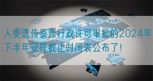 人類遺傳資源行政許可審批的2024年下半年受理截止時間表公布了！(圖1)